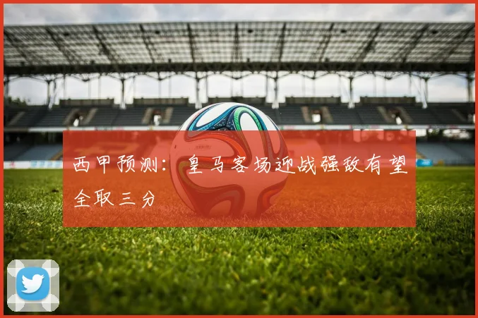 西甲预测：皇马客场迎战强敌有望全取三分