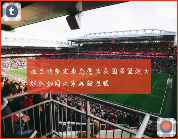 杜兰特坚定表态愿为美国男篮效力球队如同大家庭般温暖