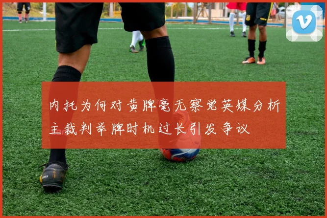 内托为何对黄牌毫无察觉英媒分析主裁判举牌时机过长引发争议