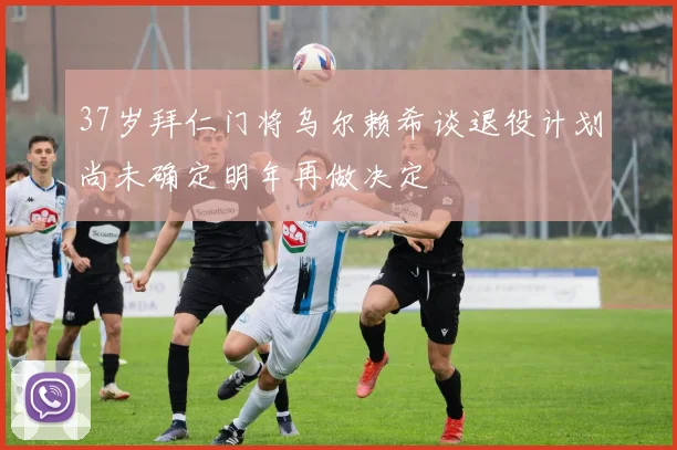 37岁拜仁门将乌尔赖希谈退役计划尚未确定明年再做决定
