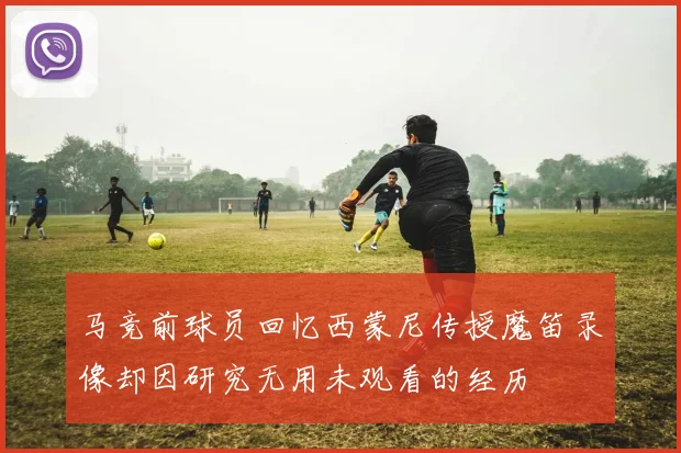 马竞前球员回忆西蒙尼传授魔笛录像却因研究无用未观看的经历