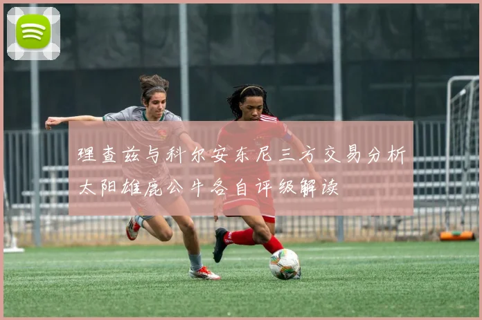 理查兹与科尔安东尼三方交易分析太阳雄鹿公牛各自评级解读