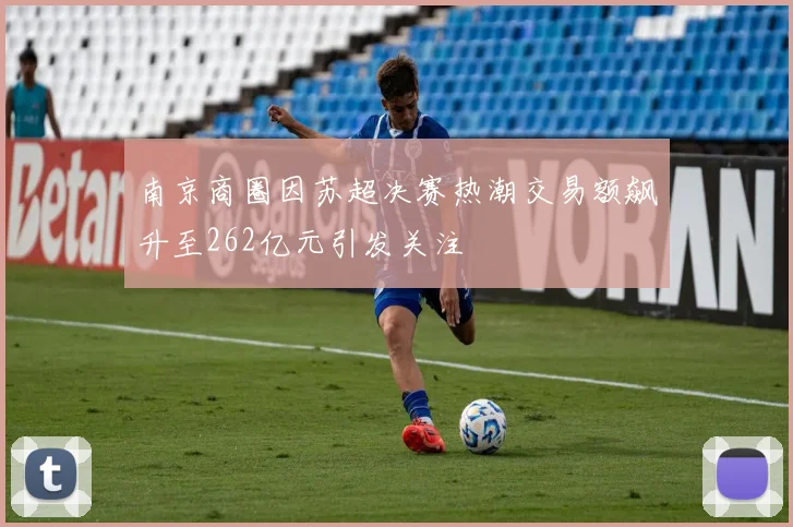 南京商圈因苏超决赛热潮交易额飙升至262亿元引发关注