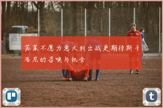苏莱不愿为意大利出战更期待斯卡洛尼的召唤与机会