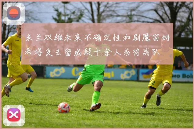 米兰双雄未来不确定性加剧魔笛姆希塔良去留成疑十余人或将离队