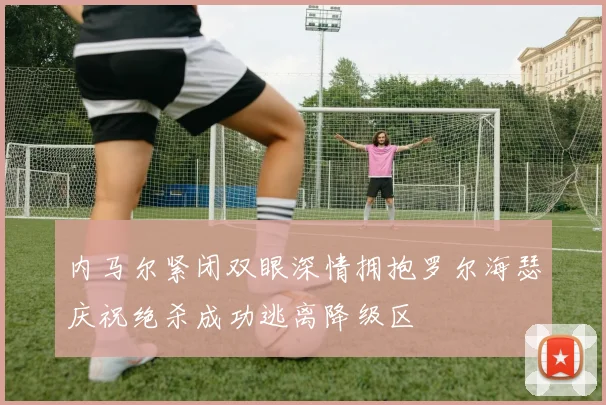 内马尔紧闭双眼深情拥抱罗尔海瑟庆祝绝杀成功逃离降级区