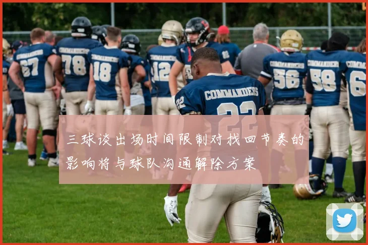 三球谈出场时间限制对找回节奏的影响将与球队沟通解除方案