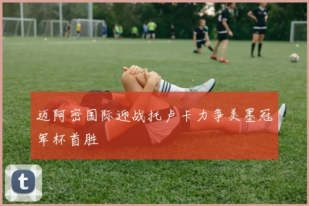 迈阿密国际迎战托卢卡力争美墨冠军杯首胜