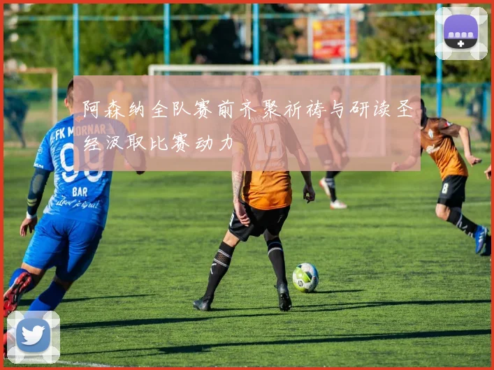 阿森纳全队赛前齐聚祈祷与研读圣经汲取比赛动力