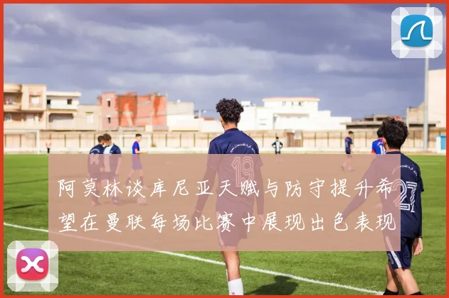 阿莫林谈库尼亚天赋与防守提升希望在曼联每场比赛中展现出色表现