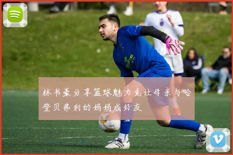林书豪分享篮球魅力竟让母亲与哈登贝弗利的妈妈成好友